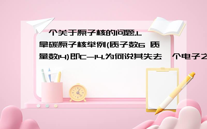 一个关于原子核的问题.1..拿碳原子核举例(质子数6 质量数14)即C-14.为何说其失去一个电子之后会变成氮原子核(质子数7 质量数14) 2.为何说核裂变或者聚变是物理变化而不是化学变化.虽然我知