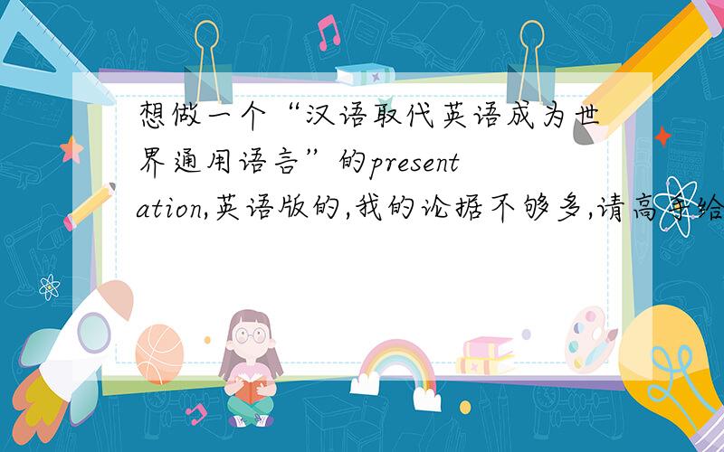 想做一个“汉语取代英语成为世界通用语言”的presentation,英语版的,我的论据不够多,请高手给我说几条我想到的是汉语使人的人数最多,还有就是汉语相比英语更精练,求别的论据（要求是用