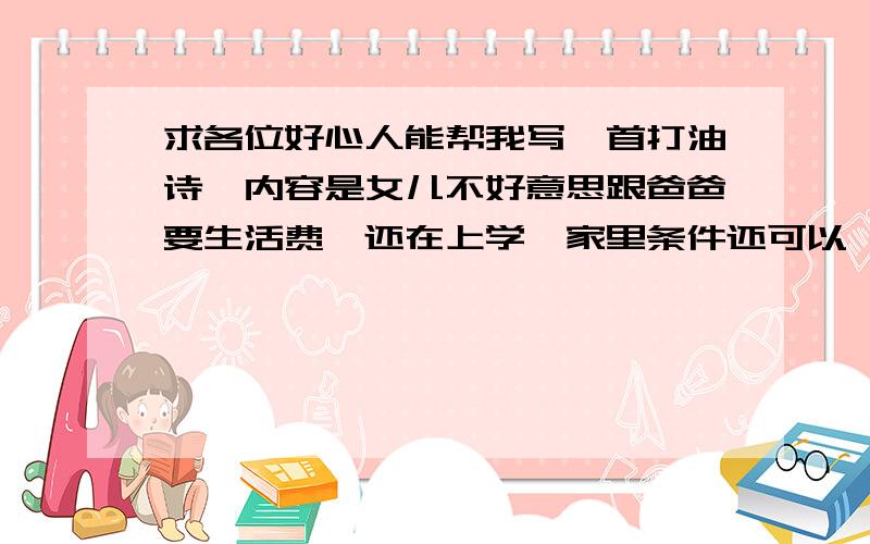 求各位好心人能帮我写一首打油诗,内容是女儿不好意思跟爸爸要生活费,还在上学,家里条件还可以,看见爸爸上班每天这么辛苦,自己不好意思开口.希望大家能帮我写出一个经典的打油诗,帮我