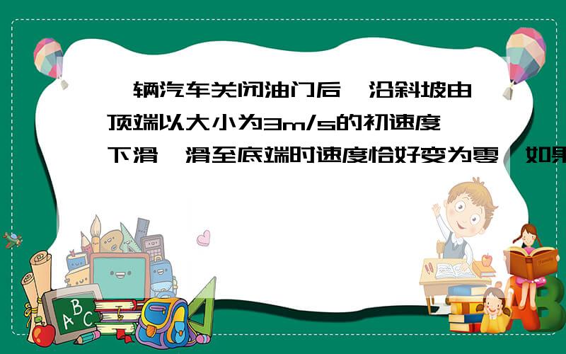 一辆汽车关闭油门后,沿斜坡由顶端以大小为3m/s的初速度下滑,滑至底端时速度恰好变为零,如果汽车关闭油门后由顶端以大小5m/s的初速度下滑,滑至底端时速度大小为：A.1m/sB.2m/sC.3m/sD.4m/s