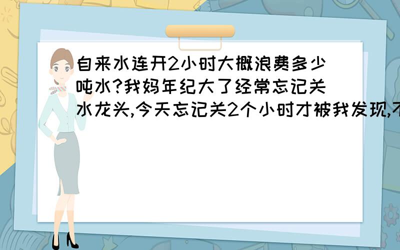 自来水连开2小时大概浪费多少吨水?我妈年纪大了经常忘记关水龙头,今天忘记关2个小时才被我发现,不知道会浪费几吨,在百度搜了大致差不多的,希望谁能解答一下连续开最大2小时浪费了多