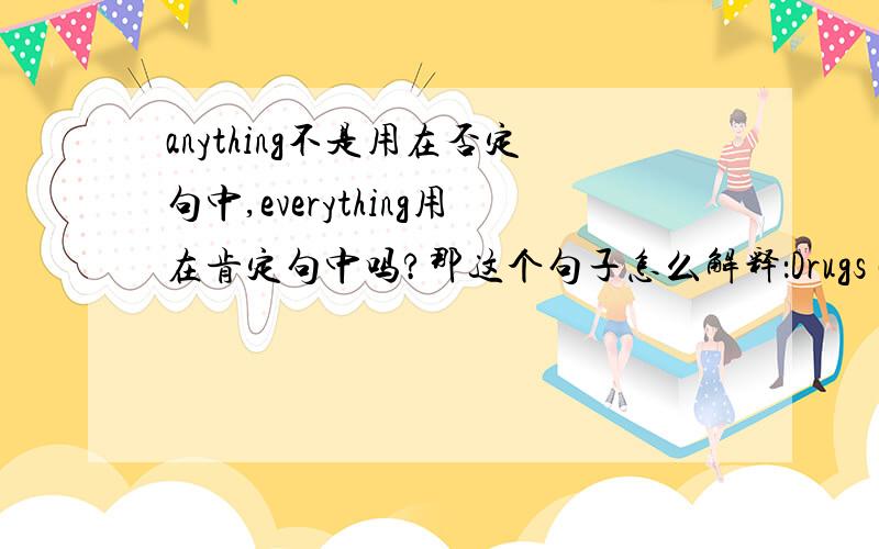 anything不是用在否定句中,everything用在肯定句中吗?那这个句子怎么解释：Drugs can be anything that changes the way your mind or body works.