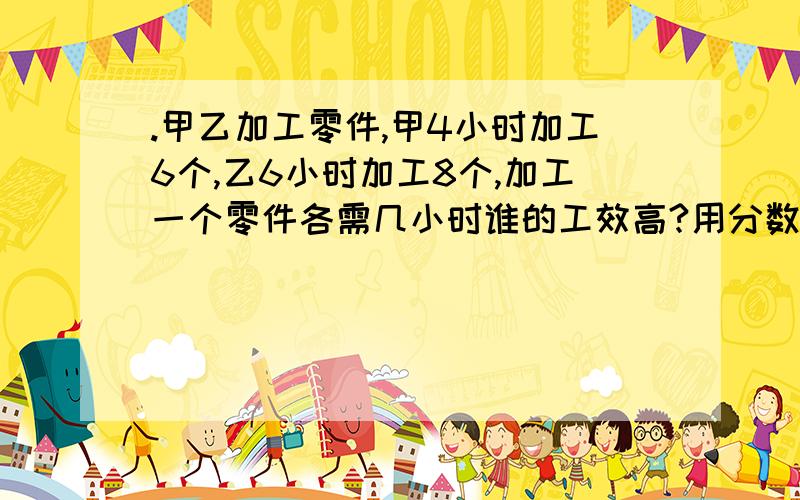 .甲乙加工零件,甲4小时加工6个,乙6小时加工8个,加工一个零件各需几小时谁的工效高?用分数比较