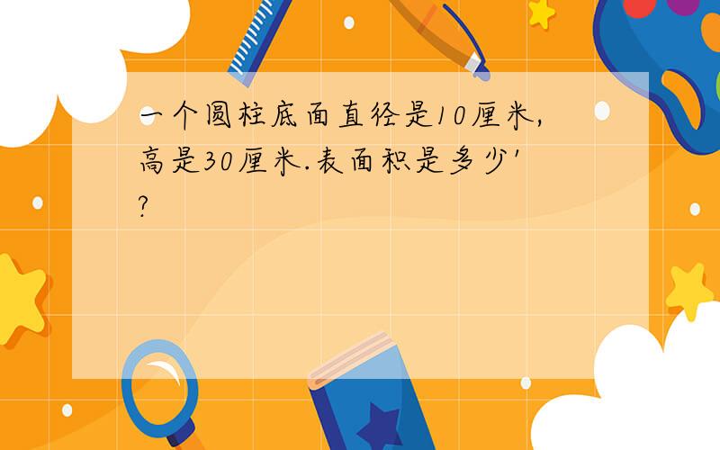 一个圆柱底面直径是10厘米,高是30厘米.表面积是多少'?