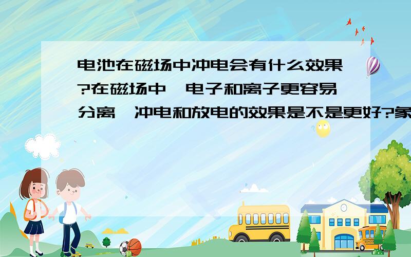 电池在磁场中冲电会有什么效果?在磁场中,电子和离子更容易分离,冲电和放电的效果是不是更好?象铅酸电池是平板的,是不是可以用,其他的电池会怎样?当然地球有磁场，不然就看不到极光了