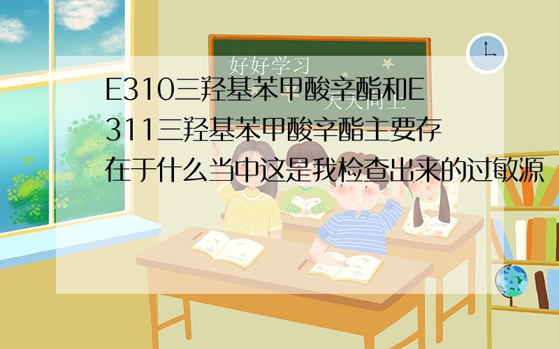 E310三羟基苯甲酸辛酯和E311三羟基苯甲酸辛酯主要存在于什么当中这是我检查出来的过敏源