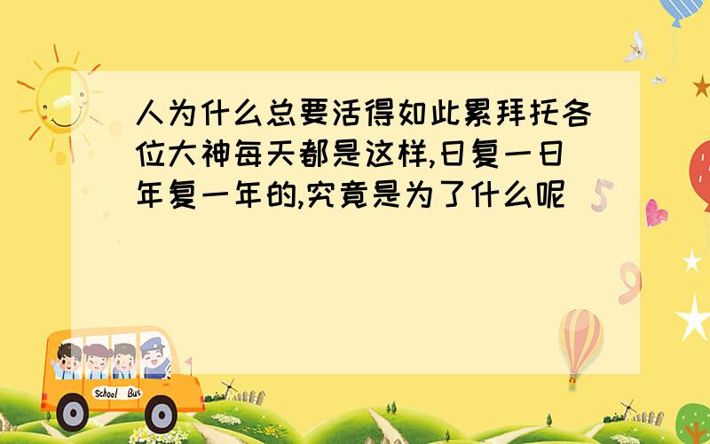 人为什么总要活得如此累拜托各位大神每天都是这样,日复一日年复一年的,究竟是为了什么呢