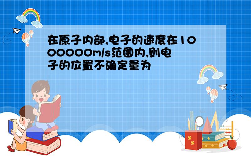 在原子内部,电子的速度在1000000m/s范围内,则电子的位置不确定量为