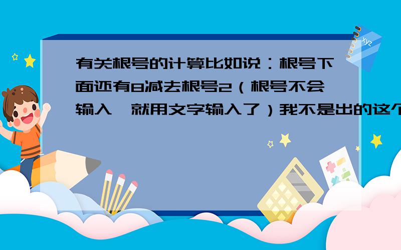 有关根号的计算比如说：根号下面还有8减去根号2（根号不会输入,就用文字输入了）我不是出的这个题，而是：一个根号下面还有8减去根号2，这该怎么算啊？