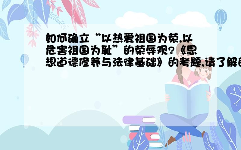 如何确立“以热爱祖国为荣,以危害祖国为耻”的荣辱观?《思想道德修养与法律基础》的考题,请了解的回答一下!详细点啊!谢谢~