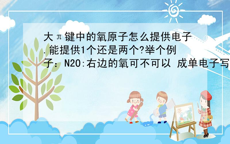 大π键中的氧原子怎么提供电子.能提供1个还是两个?举个例子：N2O:右边的氧可不可以 成单电子写在上面,成对电子写在下面,也就是形成一个π33和一个π35.这个是氧P轨道中的成对电子参与形成