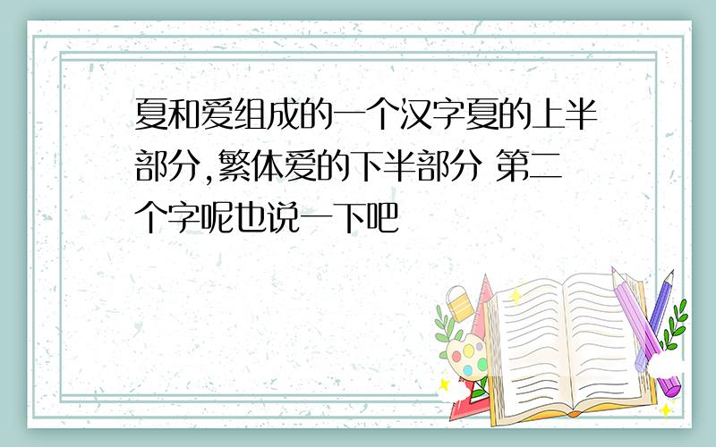 夏和爱组成的一个汉字夏的上半部分,繁体爱的下半部分 第二个字呢也说一下吧