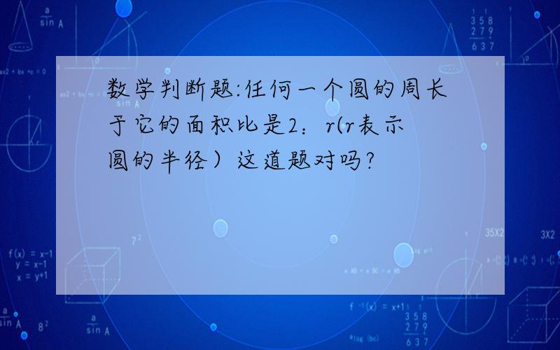 数学判断题:任何一个圆的周长于它的面积比是2：r(r表示圆的半径）这道题对吗?