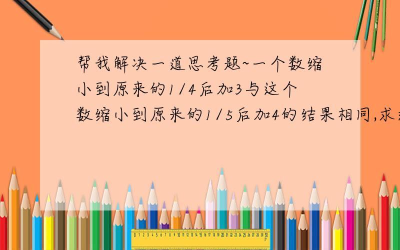 帮我解决一道思考题~一个数缩小到原来的1/4后加3与这个数缩小到原来的1/5后加4的结果相同,求这个数是多少?