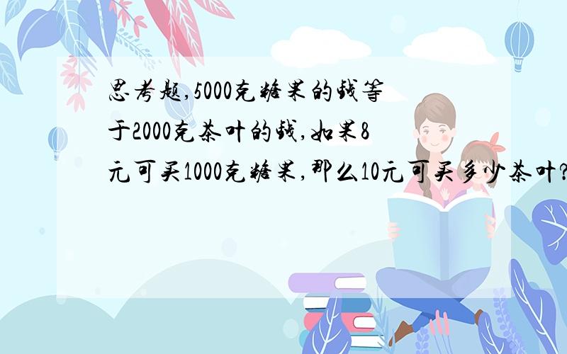 思考题,5000克糖果的钱等于2000克茶叶的钱,如果8元可买1000克糖果,那么10元可买多少茶叶?