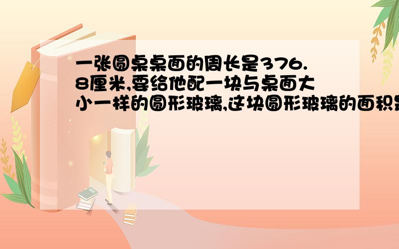 一张圆桌桌面的周长是376.8厘米,要给他配一块与桌面大小一样的圆形玻璃,这块圆形玻璃的面积是?