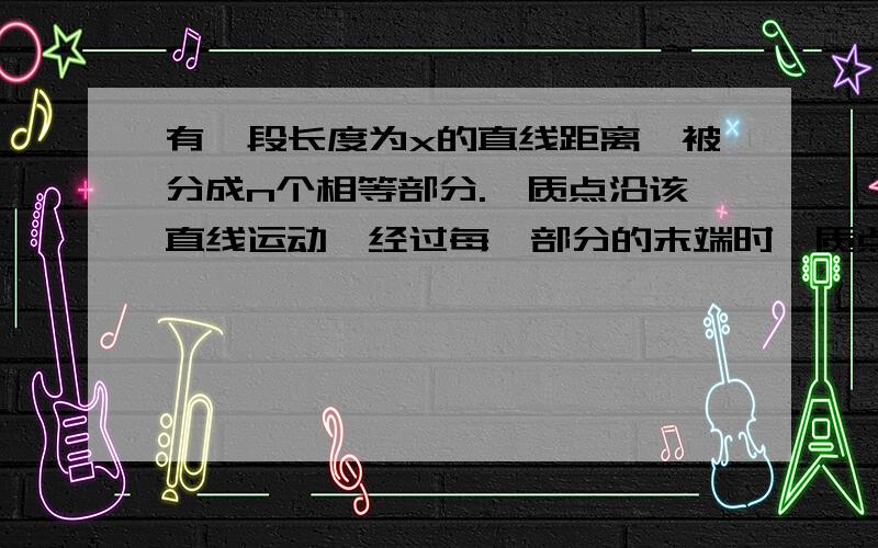 有一段长度为x的直线距离,被分成n个相等部分.一质点沿该直线运动,经过每一部分的末端时,质点的加速度增加a/n,若质点以加速度从这一距离的始端由静止出发,它通过这段距离后的速度为多