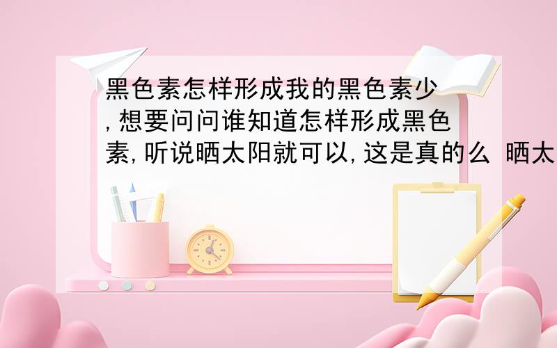 黑色素怎样形成我的黑色素少 ,想要问问谁知道怎样形成黑色素,听说晒太阳就可以,这是真的么 晒太阳就可以形成黑色素了么?希望哪位哥哥姐姐赐教 ,