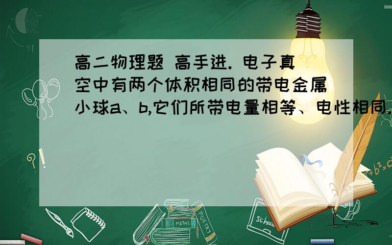 高二物理题 高手进. 电子真空中有两个体积相同的带电金属小球a、b,它们所带电量相等、电性相同.现另有一相同的金属小球c,所带电量为a小球的5倍,电性相同.使c小球顺次与a、b小球接触后,