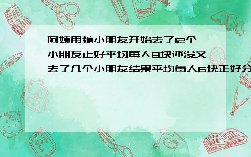 阿姨用糖小朋友开始去了12个小朋友正好平均每人8块还没又去了几个小朋友结果平均每人6块正好分完去了几个紧急 春节张阿姨用若干块糖招待小朋友,开始去了12个小朋友,正好平均每人8块；