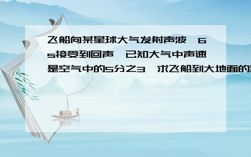 飞船向某星球大气发射声波,6s接受到回声,已知大气中声速是空气中的5分之3,求飞船到大地面的距离.