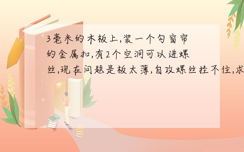 3毫米的木板上,装一个勾窗帘的金属扣,有2个空洞可以进螺丝,现在问题是板太薄,自攻螺丝挂不住,求助