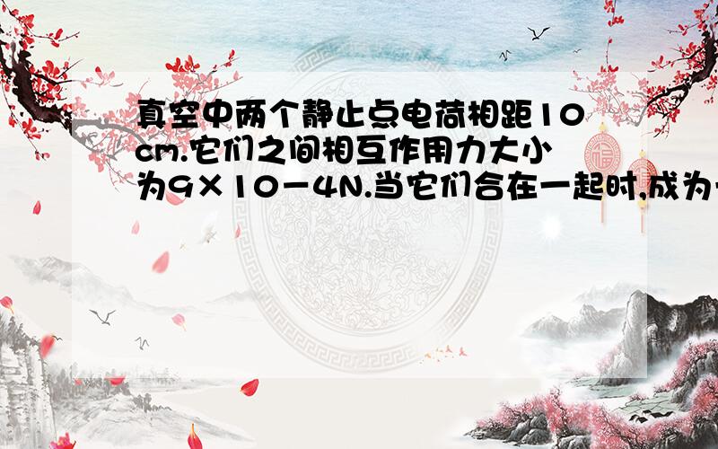 真空中两个静止点电荷相距10cm.它们之间相互作用力大小为9×10－4N.当它们合在一起时,成为一个带电量为3