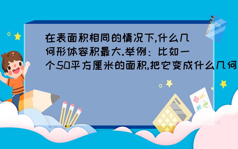 在表面积相同的情况下,什么几何形体容积最大.举例：比如一个50平方厘米的面积,把它变成什么几何形体它的容积最大呢?（本人需要详细的演算公式过程,没有公式和演算过程的答案不予采纳