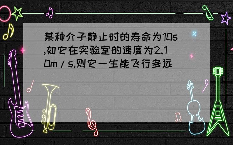 某种介子静止时的寿命为10s,如它在实验室的速度为2.10m/s,则它一生能飞行多远