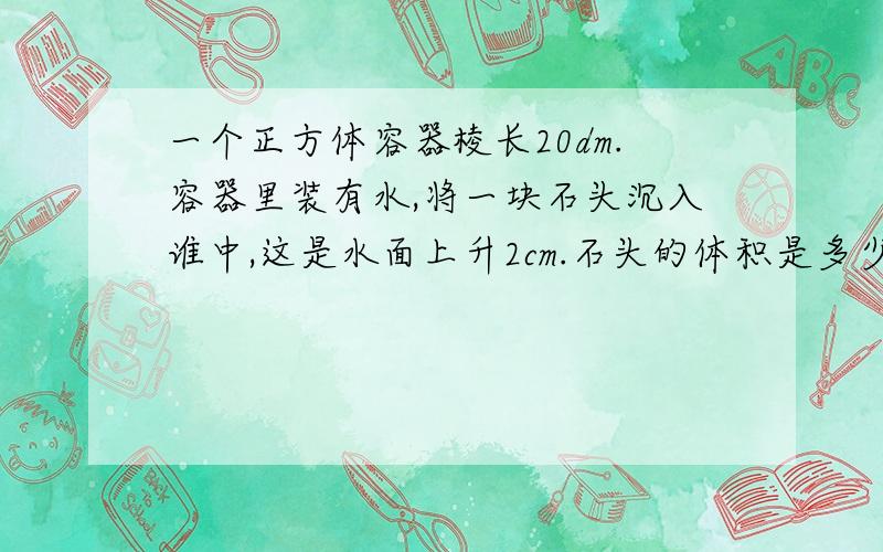 一个正方体容器棱长20dm.容器里装有水,将一块石头沉入谁中,这是水面上升2cm.石头的体积是多少立方厘米