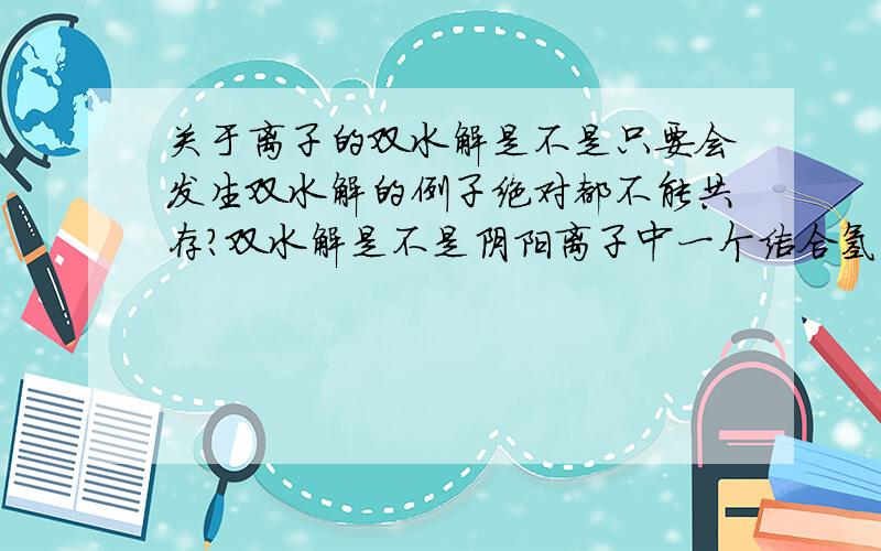 关于离子的双水解是不是只要会发生双水解的例子绝对都不能共存?双水解是不是阴阳离子中一个结合氢离子、一个结合氢氧根离子分别生成沉淀和气体?还是生成两种弱电解质?百科上说是“