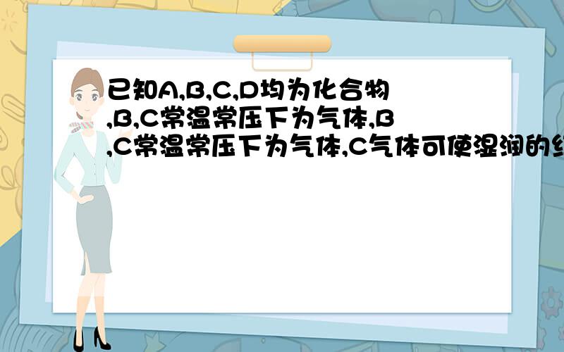 已知A,B,C,D均为化合物,B,C常温常压下为气体,B,C常温常压下为气体,C气体可使湿润的红色石蕊试纸变蓝已知A,B,C,D均为化合物,B,C常温常压下为气体,B,C常温常压下为气体,C气体可使湿润的红色石蕊