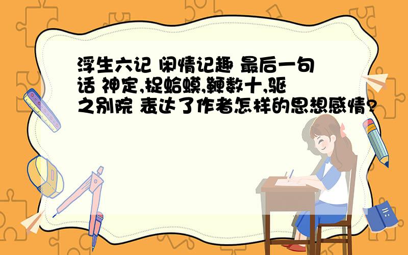 浮生六记 闲情记趣 最后一句话 神定,捉蛤蟆,鞭数十,驱之别院 表达了作者怎样的思想感情?