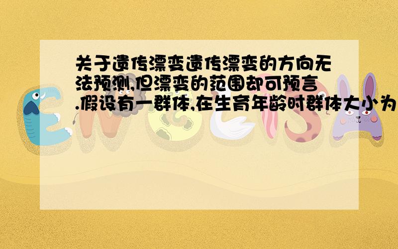 关于遗传漂变遗传漂变的方向无法预测,但漂变的范围却可预言.假设有一群体,在生育年龄时群体大小为N,从而就常染色体上某一座位而言,共有2N个基因.假定这一座位上的一对等位基因为A和a,