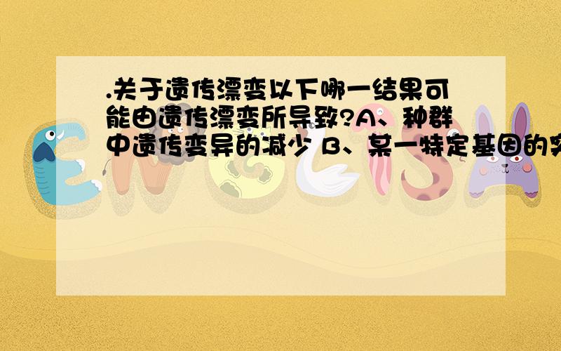 .关于遗传漂变以下哪一结果可能由遗传漂变所导致?A、种群中遗传变异的减少 B、某一特定基因的突变率的减少 C、增加了很多基因座的杂合性 D、达到哈迪-温伯格平衡 为什么不是D?我认为：