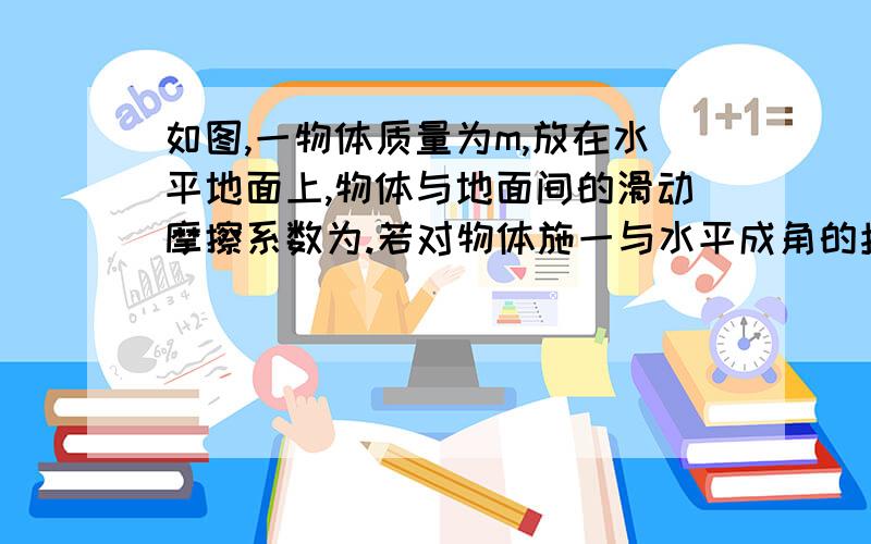 如图,一物体质量为m,放在水平地面上,物体与地面间的滑动摩擦系数为.若对物体施一与水平成角的拉力F的作用.图为物体右上方有拉力与水平面夹角为a (1)力F沿水平方向的分力.(2)力F沿竖直方