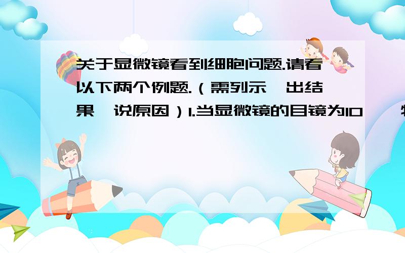 关于显微镜看到细胞问题.请看以下两个例题.（需列示、出结果、说原因）1.当显微镜的目镜为10*,物镜为10*,在视野范围内共看到20个细胞,若目镜不变,物镜换为40*时,则在视野中可看到这行细