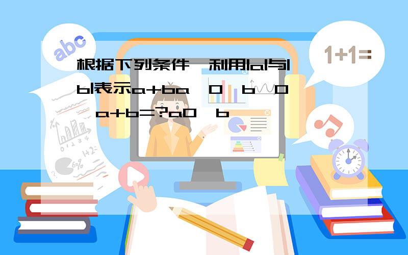 根据下列条件,利用|a|与|b|表示a+ba>0,b>0,a+b=?a0,b