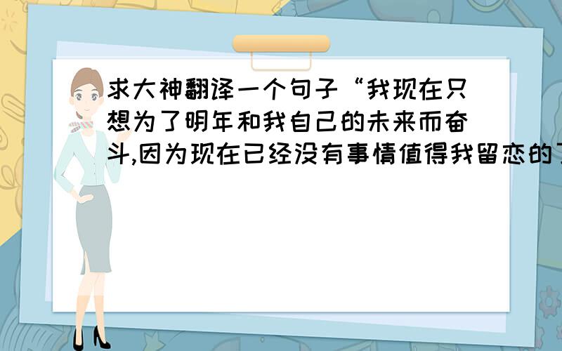 求大神翻译一个句子“我现在只想为了明年和我自己的未来而奋斗,因为现在已经没有事情值得我留恋的了”我想的的是 I just want to strive for the next year and my own future,because nothing is worth taking to