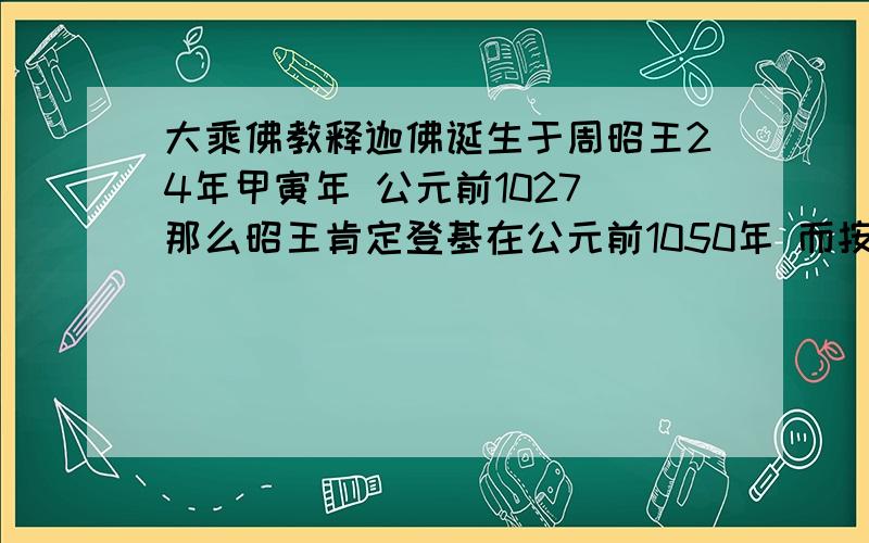 大乘佛教释迦佛诞生于周昭王24年甲寅年 公元前1027 那么昭王肯定登基在公元前1050年 而按照历史考证西周建国于公元前1042左右 昭王到武王又过了几代人,那就与历史不符合.