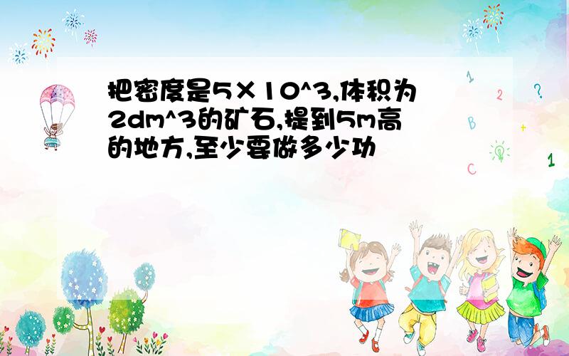 把密度是5×10^3,体积为2dm^3的矿石,提到5m高的地方,至少要做多少功