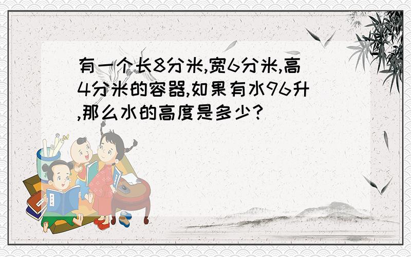 有一个长8分米,宽6分米,高4分米的容器,如果有水96升,那么水的高度是多少?