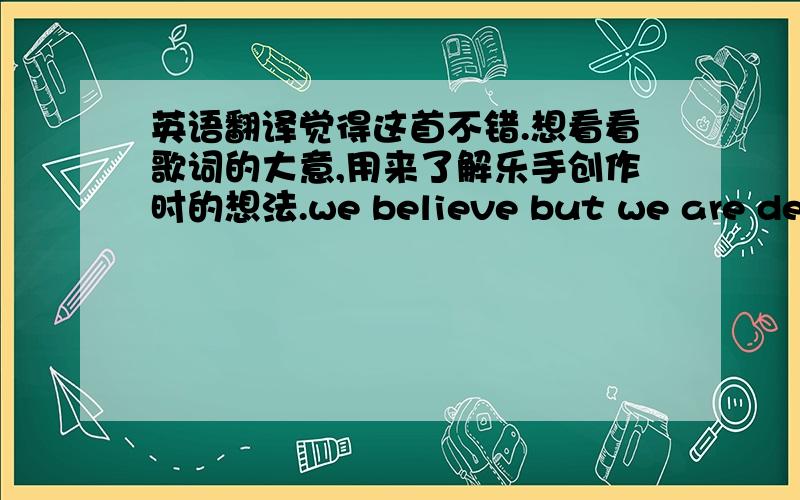 英语翻译觉得这首不错.想看看歌词的大意,用来了解乐手创作时的想法.we believe but we are deceasedor soon to be.i act surprisedyou've seen the seas,it's just enough to feed the trees.we believe but we are not free,this wastel