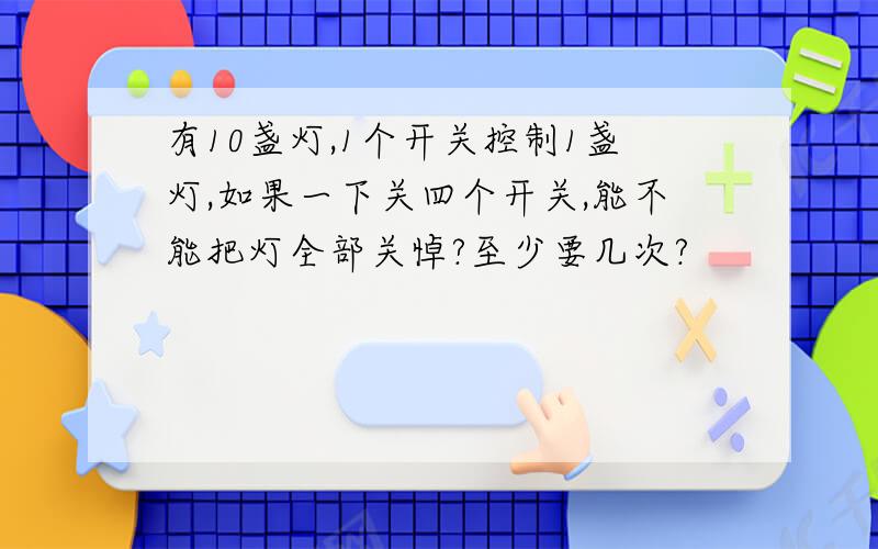 有10盏灯,1个开关控制1盏灯,如果一下关四个开关,能不能把灯全部关悼?至少要几次?