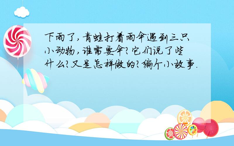 下雨了,青蛙打着雨伞遇到三只小动物,谁需要伞?它们说了些什么?又是怎样做的?编个小故事.