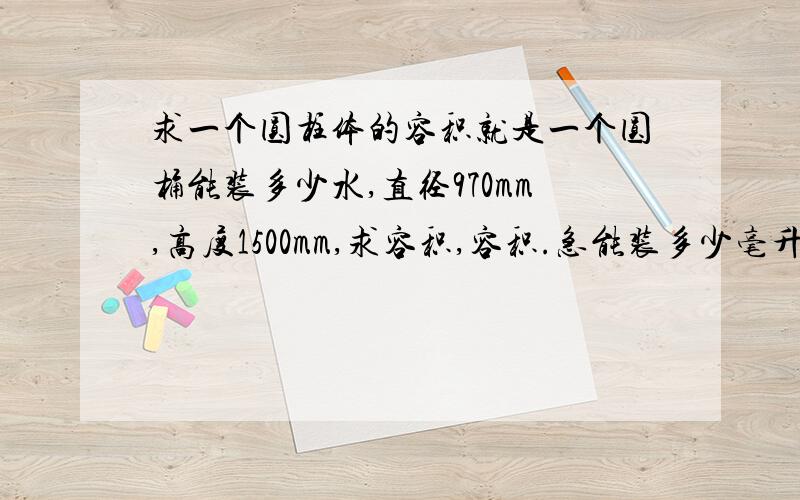 求一个圆柱体的容积就是一个圆桶能装多少水,直径970mm,高度1500mm,求容积,容积.急能装多少毫升水？没一个人回答重点呢。