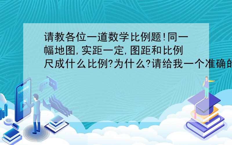 请教各位一道数学比例题!同一幅地图,实距一定,图距和比例尺成什么比例?为什么?请给我一个准确的答案,并说出理由.谢谢大家对我提问的支持!