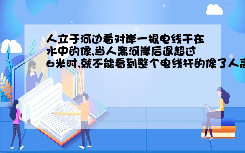 人立于河边看对岸一根电线干在水中的像,当人离河岸后退超过6米时,就不能看到整个电线杆的像了人高1.5米