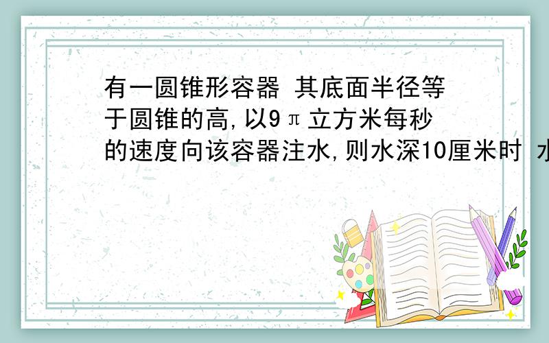 有一圆锥形容器 其底面半径等于圆锥的高,以9π立方米每秒的速度向该容器注水,则水深10厘米时 水面上升速