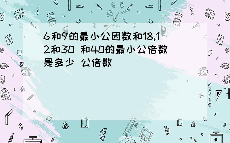 6和9的最小公因数和18,12和30 和40的最小公倍数是多少 公倍数